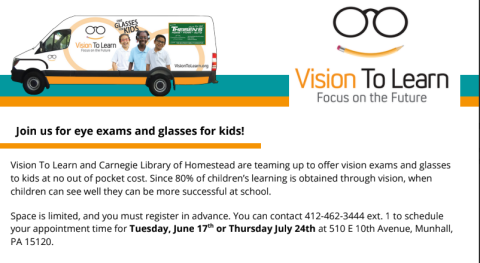 Vision To Learn and Carnegie Library of Homestead are teaming up to offer vision exams and glasses to kids at no out of pocket cost. Since 80% of children’s learning is obtained through vision, when children can see well they can be more successful at school. Space is limited, and you must register in advance. You can contact 412-462-3444 ext. 1 to schedule your appointment time for Tuesday, June 17 or Thursday July 24th at 510 E 10th Avenue, Munhall, PA 15120.